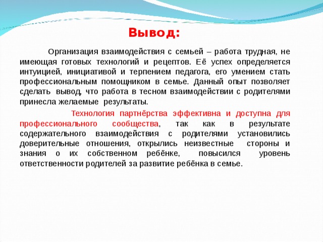 Вывод:   Организация взаимодействия с семьей – работа трудная, не имеющая готовых технологий и рецептов. Её успех определяется интуицией, инициативой и терпением педагога, его умением стать профессиональным помощником в семье. Данный опыт позволяет сделать  вывод, что работа в тесном взаимодействии с родителями принесла желаемые  результаты.  Технология партнёрства эффективна и доступна для профессионального сообщества , так как в результате содержательного взаимодействия с родителями установились доверительные отношения, открылись неизвестные стороны и знания о их собственном ребёнке, повысился уровень ответственности родителей за развитие ребёнка в семье. 