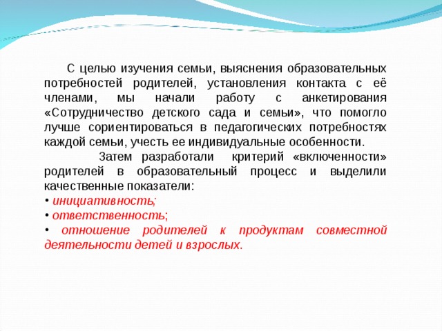  С целью изучения семьи, выяснения образовательных потребностей родителей, установления контакта с её членами, мы начали работу с анкетирования «Сотрудничество детского сада и семьи», что помогло лучше сориентироваться в педагогических потребностях каждой семьи, учесть ее индивидуальные особенности.  Затем разработали критерий «включенности» родителей в образовательный процесс и выделили качественные показатели:  инициативность;  ответственность ;  отношение родителей к продуктам совместной деятельности детей и взрослых . 