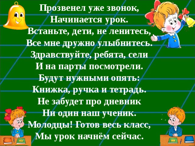 Прозвенел уже звонок, Начинается урок. Встаньте, дети, не ленитесь, Все мне дружно улыбнитесь. Здравствуйте, ребята, сели И на парты посмотрели. Будут нужными опять: Книжка, ручка и тетрадь. Не забудет про дневник Ни один наш ученик. Молодцы! Готов весь класс, Мы урок начнём сейчас.