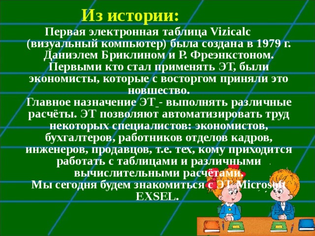 Из истории: Первая электронная таблица Vizicalc (визуальный компьютер) была создана в 1979 г. Даниэлем Бриклином и Р. Фреэнкстоном. Первыми кто стал применять ЭТ, были экономисты, которые с восторгом приняли это новшество.  Главное назначение ЭТ  - выполнять различные расчёты. ЭТ позволяют автоматизировать труд некоторых специалистов: экономистов, бухгалтеров, работников отделов кадров, инженеров, продавцов, т.е. тех, кому приходится работать с таблицами и различными вычислительными расчётами.  Мы сегодня будем знакомиться с ЭТ Microsoft EXSEL.