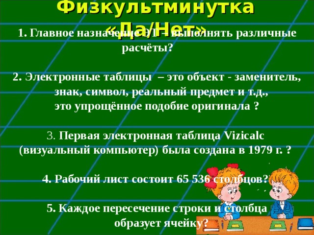 Физкультминутка «Да/Нет» Главное назначение ЭТ – выполнять различные расчёты?   2. Электронные таблицы – это объект - заменитель, знак, символ, реальный предмет и т.д., это упрощённое подобие оригинала ?  3. Первая электронная таблица Vizicalc (визуальный компьютер) была создана в 1979 г. ?   4. Рабочий лист состоит 65 536 столбцов?  5. Каждое пересечение строки и столбца образует ячейку?