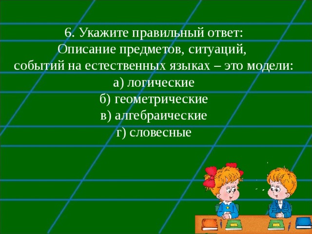 6. Укажите правильный ответ: Описание предметов, ситуаций, событий на естественных языках – это модели: а) логические б) геометрические в) алгебраические г) словесные