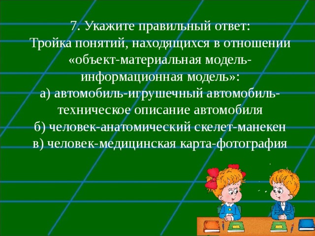 7 . Укажите правильный ответ: Тройка понятий, находящихся в отношении  «объект-материальная модель-информационная модель»: а) автомобиль-игрушечный автомобиль-техническое описание автомобиля б) человек-анатомический скелет-манекен в) человек-медицинская карта-фотография