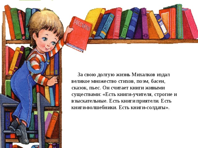       За свою долгую жизнь Михалков издал великое множество стихов, поэм, басен, сказок, пьес. Он считает книги живыми существами: «Есть книги-учителя, строгие и взыскательные. Есть книги приятели. Есть книги-волшебники. Есть книги-солдаты». 