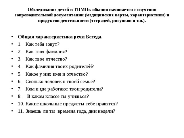 Обследование детей в ТПМПк обычно начинается с изучения сопроводительной документации (медицинские карты, характеристики) и продуктов деятельности (тетрадей, рисунков и т.п.).   Общая характеристика речи Беседа. 1. Как тебя зовут? 2. Как твоя фамилия? 3. Как твое отчество? 4. Как фамилия твоих родителей? 5. Какое у них имя и отчество? 6. Сколько человек в твоей семье? 7. Кем и где работают твои родители? 8. В каком классе ты учишься? 10. Какие школьные предметы тебе нравятся? 11. Знаешь ли ты времена года, дни недели?  