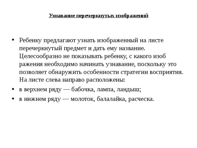 Узнавание перечеркнутых изображений   Ребенку предлагают узнать изображенный на листе перечеркнутый предмет и дать ему название. Целесообразно не показывать ребенку, с какого изоб­ражения необходимо начинать узнавание, поскольку это позволяет обнаружить особенности стратегии восприятия. На листе слева направо расположены: в верхнем ряду — бабочка, лампа, ландыш; в нижнем ряду — молоток, балалайка, расческа.  