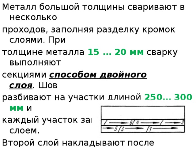 Металл большой толщины сваривают в несколько проходов, заполняя разделку кромок слоями. При толщине металла  15 … 20 мм  сварку выполняют секциями  способом двойного слоя .  Шов разбивают на участки длиной  250… 300 мм  и каждый участок заваривают двойным слоем. Второй слой накладывают после удаления шлака по неостывшему первому. 