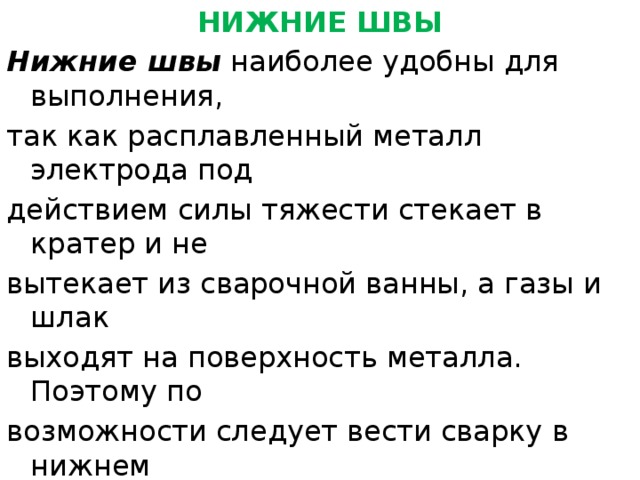 НИЖНИЕ ШВЫ Нижние швы  наиболее удобны для выполнения, так как расплавленный металл электрода под действием силы тяжести стекает в кратер и не вытекает из сварочной ванны, а газы и шлак выходят на поверхность металла. Поэтому по возможности следует вести сварку в нижнем положении. Стыковые швы без скоса кромок выполняют наплавкой вдоль шва валика с небольшим уширением. Необходимо хорошее проплавление свариваемых кромок. 