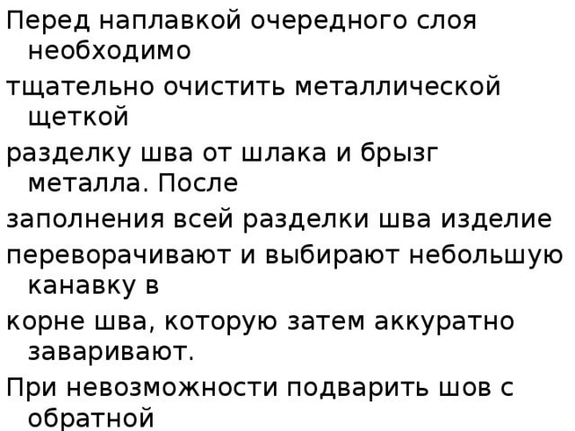 Перед наплавкой очередного слоя необходимо тщательно очистить металлической щеткой разделку шва от шлака и брызг металла. После заполнения всей разделки шва изделие переворачивают и выбирают небольшую канавку в корне шва, которую затем аккуратно заваривают. При невозможности подварить шов с обратной стороны следует особенно аккуратно проварить первый шов. Стыковые швы с  Х -образной разделкой выполняют аналогично многослойным швам с обеих сторон разделки.  