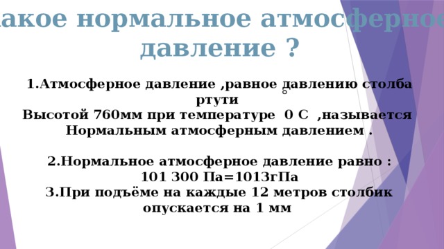 Какое нормальное атмосферное давление ? 1.Атмосферное давление ,равное давлению столба ртути Высотой 760мм при температуре 0 С ,называется Нормальным атмосферным давлением .  2.Нормальное атмосферное давление равно : 101 300 Па=1013гПа 3.При подъёме на каждые 12 метров столбик опускается на 1 мм 