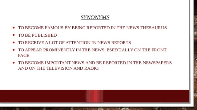 synonyms to become famous by being reported in the news Thesaurus to be published to receive a lot of attention in news reports To appear prominently in the news, especially on the front page to become important news and be reported in the newspapers and on the television and radio. 