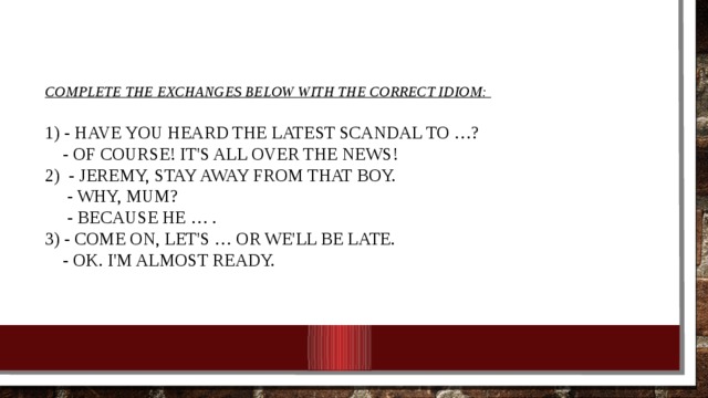 Complete the exchanges below with the correct idiom:      1) - Have you heard the latest scandal to …?   - Of course! It's all over the news!   2) - Jeremy, stay away from that boy.  - Why, Mum?   - Because he … .   3) - Come on, let's … or we'll be late.   - OK. I'm almost ready. 