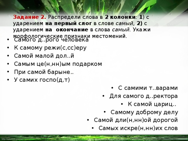 Задание 2. Распредели слова в 2 колонки : 1 ) с ударением на первый слог в слове самый, 2) с ударением на окончание в слова самый. Укажи морфологические признаки местомений. Самого д..рого человека К самому режи(с,сс)еру Самой малой дол..й Самым це(н,нн)ым подарком При самой барыне.. У самих госпо(д,т) С самими т..варами Для самого д..ректора К самой цариц.. Самому доброму делу Самой дли(н,нн)ой дорогой Самых искре(н,нн)их слов 