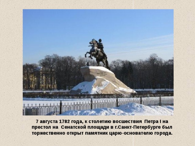 7 августа 1782 года, к столетию восшествия  Петра I на престол на Сенатской площади в г.Санкт-Петербурге был торжественно открыт памятник царю-основателю города.