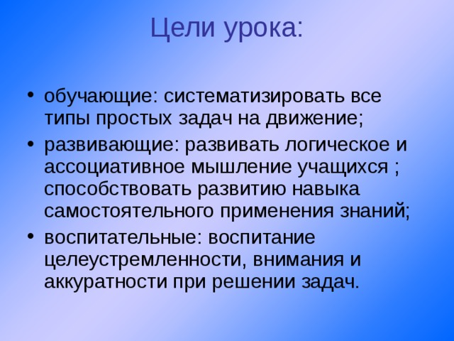 Цели урока:   обучающие: систематизировать все типы простых задач на движение; развивающие: развивать логическое и ассоциативное мышление учащихся ; способствовать развитию навыка самостоятельного применения знаний; воспитательные: воспитание целеустремленности, внимания и аккуратности при решении задач. 