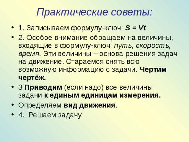 Практические советы:   1. Записываем формулу-ключ: S = Vt 2. Особое внимание обращаем на величины, входящие в формулу-ключ: путь, скорость, время. Эти величины – основа решения задач на движение. Стараемся снять всю возможную информацию с задачи. Чертим чертёж. 3 Приводим (если надо) все величины задачи к единым единицам измерения. Определяем вид движения . 4. Решаем задачу, 