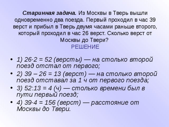 Старинная задача. Из Москвы в Тверь вышли одновременно два поезда. Первый проходил в час 39 верст и прибыл в Тверь двумя часами раньше второго, который проходил в час 26 верст. Сколько верст от Москвы до Твери?  РЕШЕНИЕ 1) 26·2 = 52 (версты) — на столько второй поезд отстал от первого; 2) 39 – 26 = 13 (верст) — на столько второй поезд отставал за 1 ч от первого поезда; 3) 52 : 13 = 4 (ч) — столько времени был в пути первый поезд; 4) 39·4 = 156 (верст) — расстояние от Москвы до Твери. 