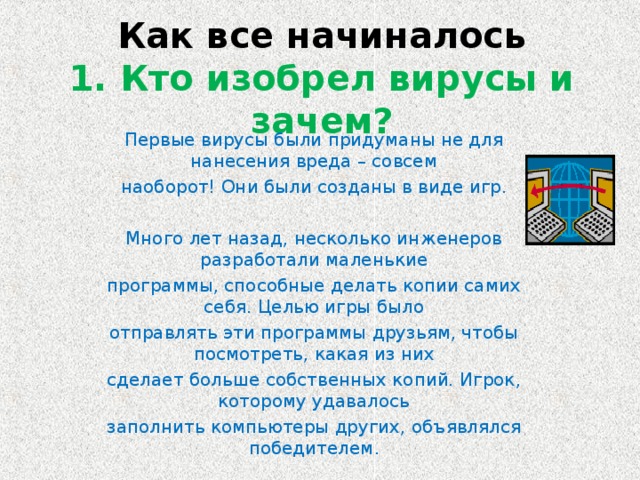 Как все начиналось  1. Кто изобрел вирусы и зачем? Первые вирусы были придуманы не для нанесения вреда – совсем наоборот! Они были созданы в виде игр. Много лет назад, несколько инженеров разработали маленькие программы, способные делать копии самих себя. Целью игры было отправлять эти программы друзьям, чтобы посмотреть, какая из них сделает больше собственных копий. Игрок, которому удавалось заполнить компьютеры других, объявлялся победителем.