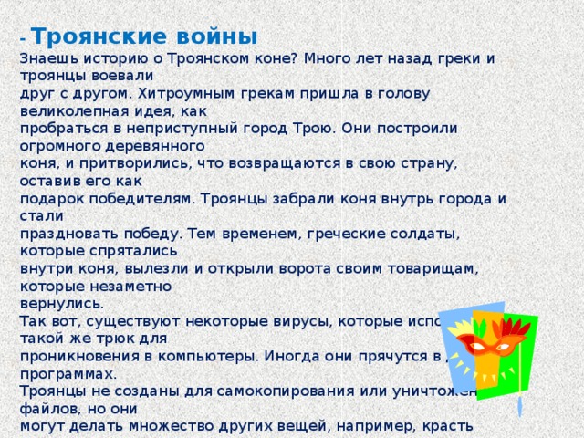 - Троянские войны Знаешь историю о Троянском коне? Много лет назад греки и троянцы воевали друг с другом. Хитроумным грекам пришла в голову великолепная идея, как пробраться в неприступный город Трою. Они построили огромного деревянного коня, и притворились, что возвращаются в свою страну, оставив его как подарок победителям. Троянцы забрали коня внутрь города и стали праздновать победу. Тем временем, греческие солдаты, которые спрятались внутри коня, вылезли и открыли ворота своим товарищам, которые незаметно вернулись. Так вот, существуют некоторые вирусы, которые используют такой же трюк для проникновения в компьютеры. Иногда они прячутся в других программах. Троянцы не созданы для самокопирования или уничтожения файлов, но они могут делать множество других вещей, например, красть пароли, которые ты используешь для входа на свои любимые страницы.