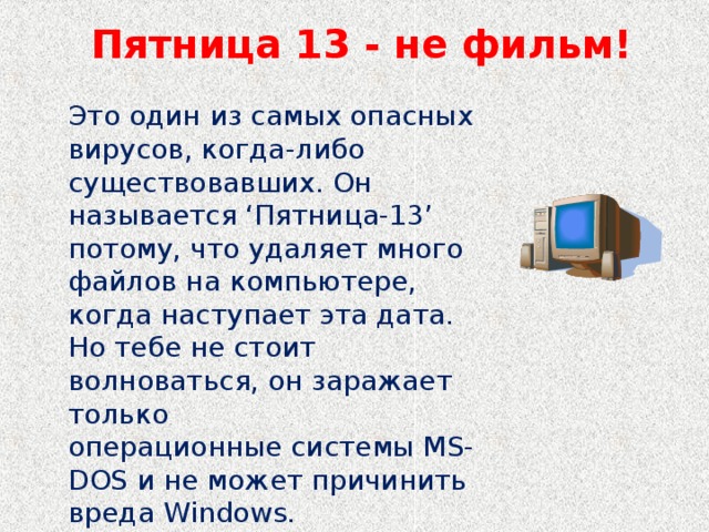 Пятница 13 - не фильм!   Это один из самых опасных вирусов, когда-либо существовавших. Он называется ‘Пятница-13’ потому, что удаляет много файлов на компьютере, когда наступает эта дата. Но тебе не стоит волноваться, он заражает только операционные системы MS-DOS и не может причинить вреда Windows.