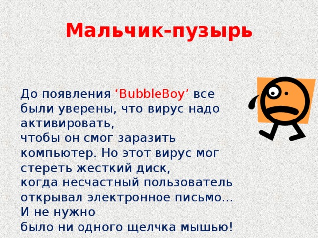 Мальчик-пузырь До появления ‘BubbleBoy’ все были уверены, что вирус надо активировать, чтобы он смог заразить компьютер. Но этот вирус мог стереть жесткий диск, когда несчастный пользователь открывал электронное письмо… И не нужно было ни одного щелчка мышью!