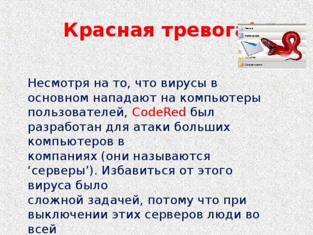 Красная тревога! Несмотря на то, что вирусы в основном нападают на компьютеры пользователей, CodeRed был разработан для атаки больших компьютеров в компаниях (они называются ‘серверы’). Избавиться от этого вируса было сложной задачей, потому что при выключении этих серверов люди во всей компании не могут работать.