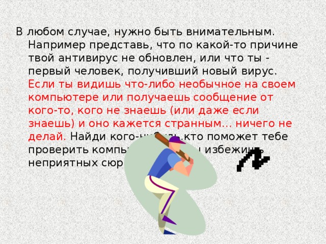 В любом случае, нужно быть внимательным. Например представь, что по какой-то причине твой антивирус не обновлен, или что ты - первый человек, получивший новый вирус. Если ты видишь что-либо необычное на своем компьютере или получаешь сообщение от кого-то, кого не знаешь (или даже если знаешь) и оно кажется странным... ничего не делай. Найди кого-нибудь,кто поможет тебе проверить компьютер. Так ты избежишь неприятных сюрпризов.