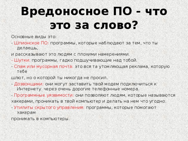 Вредоносное ПО - что это за слово? Основные виды это: - Шпионское ПО: программы, которые наблюдают за тем, что ты делаешь, и рассказывают это людям с плохими намерениями. - Шутки: программы, гадко подшучивающие над тобой. - Спам или мусорная почта: это вся та утомляющая реклама, которую тебе шлют, но о которой ты никогда не просил. - Дозвонщики: они могут заставить твой модем подключиться к Интернету через очень дорогие телефонные номера. - Программные уязвимости: они позволяют людям, которые называются хакерами, проникать в твой компьютер и делать на нем что угодно. - Утилиты скрытого управления: программы, которые помогают хакерам проникать в компьютеры.