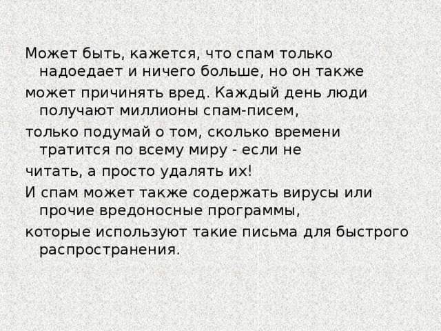 Может быть, кажется, что спам только надоедает и ничего больше, но он также может причинять вред. Каждый день люди получают миллионы спам-писем, только подумай о том, сколько времени тратится по всему миру - если не читать, а просто удалять их! И спам может также содержать вирусы или прочие вредоносные программы, которые используют такие письма для быстрого распространения.