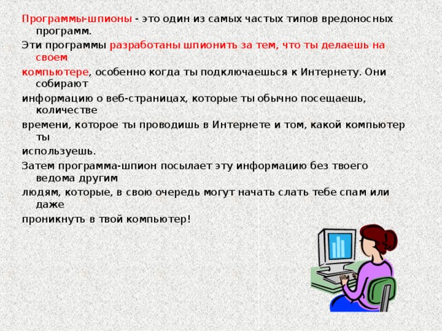 Программы-шпионы - это один из самых частых типов вредоносных программ. Эти программы разработаны шпионить за тем, что ты делаешь на своем компьютере , особенно когда ты подключаешься к Интернету. Они собирают информацию о веб-страницах, которые ты обычно посещаешь, количестве времени, которое ты проводишь в Интернете и том, какой компьютер ты используешь. Затем программа-шпион посылает эту информацию без твоего ведома другим людям, которые, в свою очередь могут начать слать тебе спам или даже проникнуть в твой компьютер!