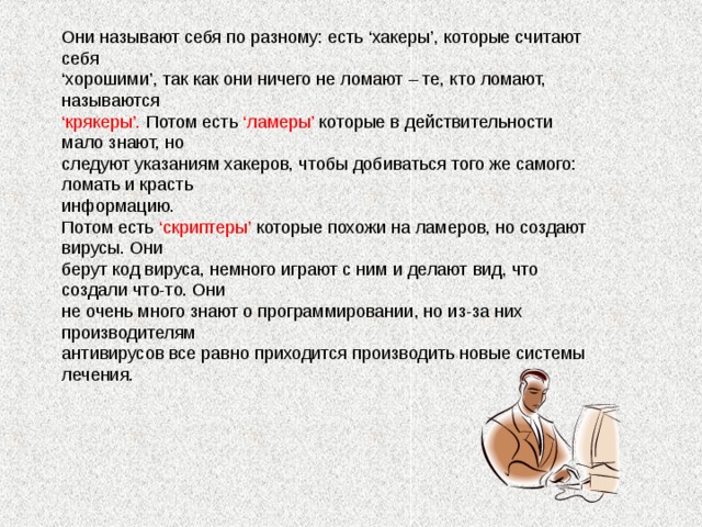 Они называют себя по разному: есть ‘хакеры’, которые считают себя ‘ хорошими’, так как они ничего не ломают – те, кто ломают, называются ‘ крякеры’. Потом есть ‘ламеры’ которые в действительности мало знают, но следуют указаниям хакеров, чтобы добиваться того же самого: ломать и красть информацию. Потом есть ‘скриптеры’ которые похожи на ламеров, но создают вирусы. Они берут код вируса, немного играют с ним и делают вид, что создали что-то. Они не очень много знают о программировании, но из-за них производителям антивирусов все равно приходится производить новые системы лечения.