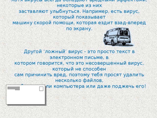 Хотя вирусы всегда обладают вредными эффектами, некоторые из них  заставляют улыбнуться. Например, есть вирус, который показывает  машину скорой помощи, которая ездит взад-вперед по экрану.     Другой ‘ложный’ вирус - это просто текст в электронном письме, в  котором говорится, что это несовершенный вирус, который не способен  сам причинить вред, поэтому тебя просят удалить несколько файлов,  разбить детали компьютера или даже поджечь его!