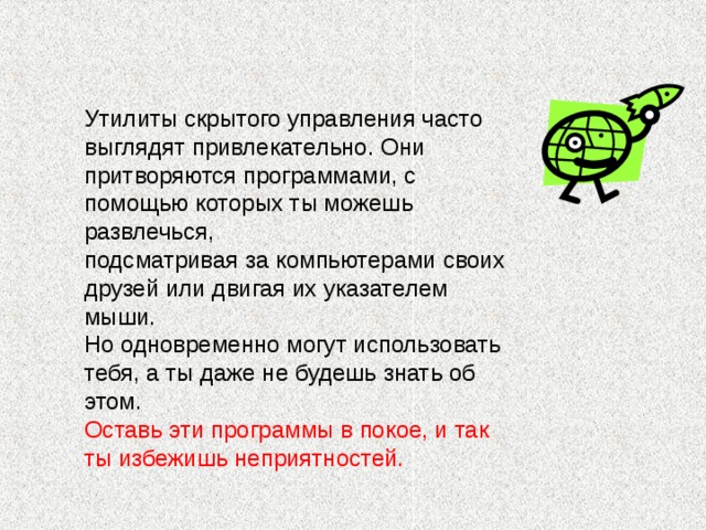 Утилиты скрытого управления часто выглядят привлекательно. Они притворяются программами, с помощью которых ты можешь развлечься, подсматривая за компьютерами своих друзей или двигая их указателем мыши. Но одновременно могут использовать тебя, а ты даже не будешь знать об этом. Оставь эти программы в покое, и так ты избежишь неприятностей.