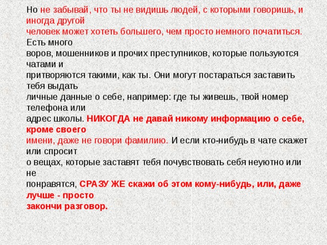 Но не забывай, что ты не видишь людей, с которыми говоришь, и иногда другой человек может хотеть большего, чем просто немного початиться. Есть много воров, мошенников и прочих преступников, которые пользуются чатами и притворяются такими, как ты. Они могут постараться заставить тебя выдать личные данные о себе, например: где ты живешь, твой номер телефона или адрес школы. НИКОГДА не давай никому информацию о себе, кроме своего имени, даже не говори фамилию. И если кто-нибудь в чате скажет или спросит о вещах, которые заставят тебя почувствовать себя неуютно или не понравятся, СРАЗУ ЖЕ скажи об этом кому-нибудь, или, даже лучше - просто закончи разговор.