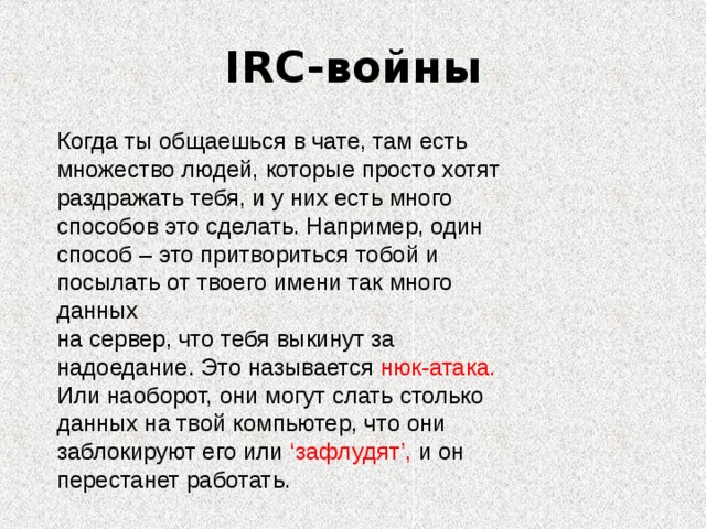 IRC- войны Когда ты общаешься в чате, там есть множество людей, которые просто хотят раздражать тебя, и у них есть много способов это сделать. Например, один способ – это притвориться тобой и посылать от твоего имени так много данных на сервер, что тебя выкинут за надоедание. Это называется нюк-атака. Или наоборот, они могут слать столько данных на твой компьютер, что они заблокируют его или ‘зафлудят’, и он перестанет работать.