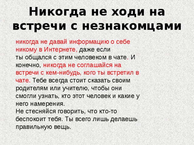 Никогда не ходи на встречи с незнакомцами никогда не давай информацию о себе никому в Интернете, даже если ты общался с этим человеком в чате . И конечно, никогда не соглашайся на встречи с кем-нибудь, кого ты встретил в чате. Тебе всегда стоит сказать своим родителям или учителю, чтобы они смогли узнать, кто этот человек и какие у него намерения. Не стесняйся говорить, что кто-то беспокоит тебя. Ты всего лишь делаешь правильную вещь.