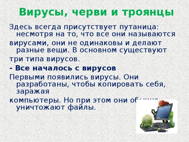 Вирусы, черви и троянцы   Здесь всегда присутствует путаница: несмотря на то, что все они называются вирусами, они не одинаковы и делают разные вещи. В основном существуют три типа вирусов. - Все началось с вирусов Первыми появились вирусы. Они разработаны, чтобы копировать себя, заражая компьютеры. Но при этом они обычно уничтожают файлы.