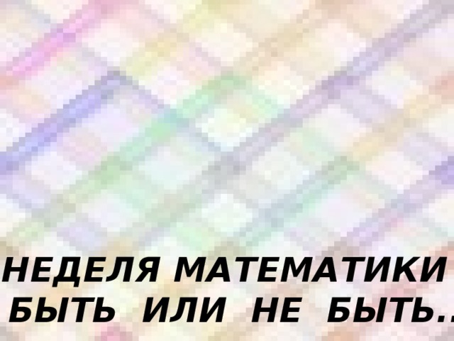 НЕДЕЛЯ МАТЕМАТИКИ – БЫТЬ ИЛИ НЕ БЫТЬ..? 