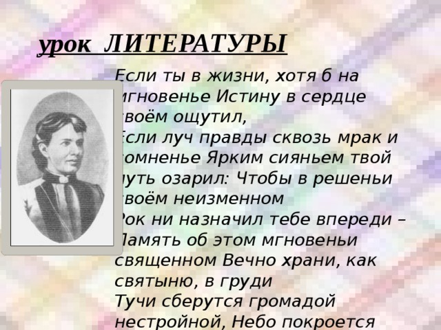 урок ЛИТЕРАТУРЫ Если ты в жизни, хотя б на мгновенье Истину в сердце своём ощутил, Если луч правды сквозь мрак и сомненье Ярким сияньем твой путь озарил: Чтобы в решеньи своём неизменном Рок ни назначил тебе впереди – Память об этом мгновеньи священном Вечно храни, как святыню, в груди Тучи сберутся громадой нестройной, Небо покроется чёрною мглой, С ясной решимостью, с верой спокойной Бурю ты встреть и померься с грозой. 