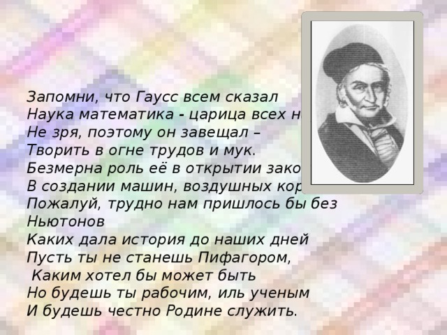      Запомни, что Гаусс всем сказал  Наука математика - царица всех наук.  Не зря, поэтому он завещал –  Творить в огне трудов и мук.  Безмерна роль её в открытии законов,  В создании машин, воздушных кораблей  Пожалуй, трудно нам пришлось бы без Ньютонов  Каких дала история до наших дней  Пусть ты не станешь Пифагором,  Каким хотел бы может быть  Но будешь ты рабочим, иль ученым  И будешь честно Родине служить. 