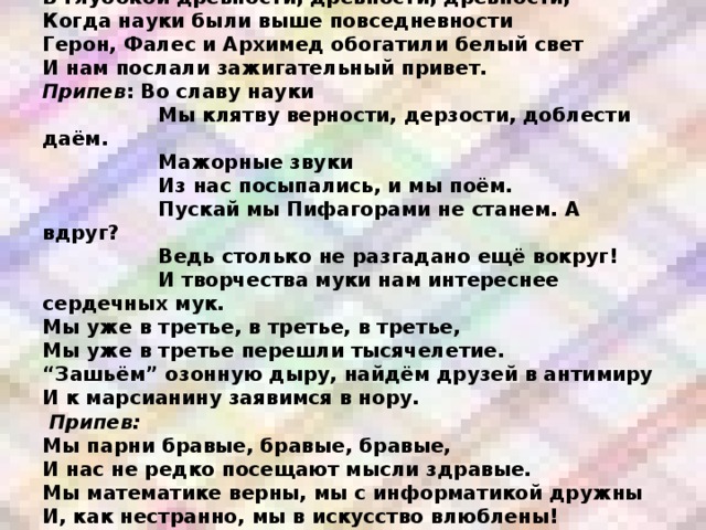 В глубокой древности, древности, древности,  Когда науки были выше повседневности  Герон, Фалес и Архимед обогатили белый свет  И нам послали зажигательный привет.  Припев : Во славу науки  Мы клятву верности, дерзости, доблести даём.  Мажорные звуки  Из нас посыпались, и мы поём.  Пускай мы Пифагорами не станем. А вдруг?  Ведь столько не разгадано ещё вокруг!  И творчества муки нам интереснее сердечных мук.  Мы уже в третье, в третье, в третье,  Мы уже в третье перешли тысячелетие.  “Зашьём” озонную дыру, найдём друзей в антимиру  И к марсианину заявимся в нору.    Припев:  Мы парни бравые, бравые, бравые,  И нас не редко посещают мысли здравые.  Мы математике верны, мы с информатикой дружны  И, как нестранно, мы в искусство влюблены!  Припев: 