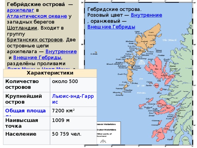 Гебри́дские острова́   —  архипелаг  в  Атлантическом океане  у западных берегов  Шотландии . Входит в группу  Британских островов . Две островные цепи архипелага —  Внутренние  и  Внешние Гебриды , разделёны проливами  Литл-Минч  и  Норт-Минч , а также внутренним  Гебридским морем . Гебридские острова. Розовый цвет —  Внутренние , оранжевый —  Внешние Гебриды Характеристики Количество островов Крупнейший остров около 500 Наивысшая точка 7200 км² Население   1009 м 50 759 чел. 