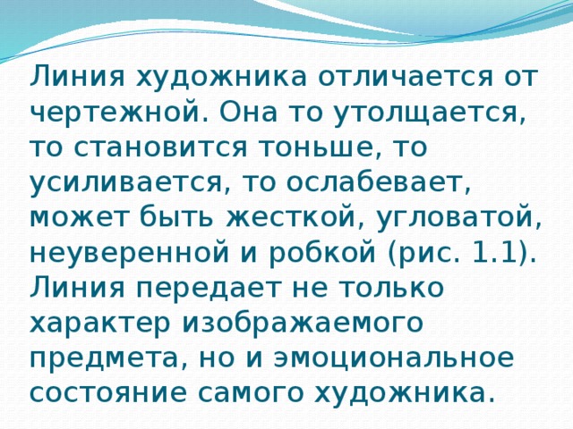 Линия художника отличается от чертежной. Она то утолщается, то становится тоньше, то усиливается, то ослабевает, может быть жесткой, угловатой, неуверенной и робкой (рис. 1.1). Линия передает не только характер изображаемого предмета, но и эмоциональное состояние самого художника. 