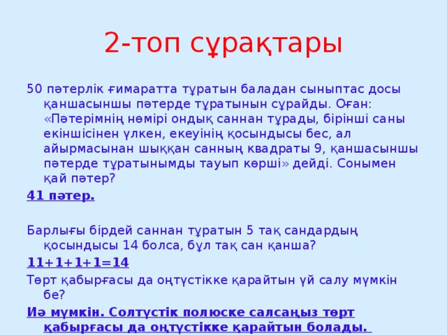2-топ сұрақтары 50 пәтерлік ғимаратта тұратын баладан сыныптас досы қаншасыншы пәтерде тұратынын сұрайды. Оған: «Пәтерімнің нөмірі ондық саннан тұрады, бірінші саны екіншісінен үлкен, екеуінің қосындысы бес, ал айырмасынан шыққан санның квадраты 9, қаншасыншы пәтерде тұратынымды тауып көрші» дейді. Сонымен қай пәтер? 41 пәтер. Барлығы бірдей саннан тұратын 5 тақ сандардың қосындысы 14 болса, бұл тақ сан қанша? 11+1+1+1=14 Төрт қабырғасы да оңтүстікке қарайтын үй салу мүмкін бе? Иә мүмкін. Солтүстік полюске салсаңыз төрт қабырғасы да оңтүстікке қарайтын болады.  