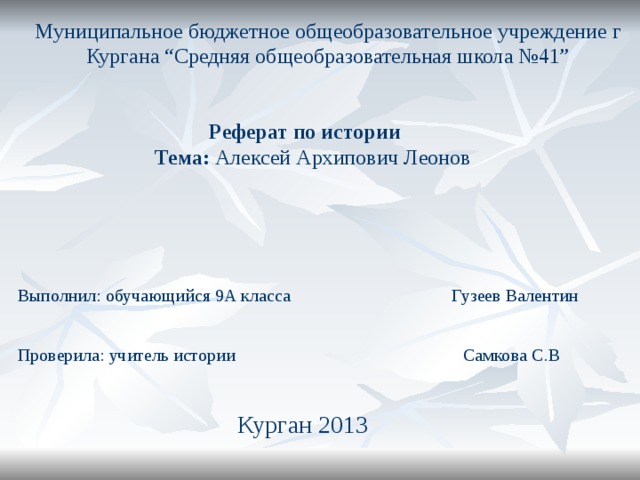 Муниципальное бюджетное общеобразовательное учреждение г Кургана “Средняя общеобразовательная школа №41” Реферат по истории   Тема: Алексей Архипович Леонов Выполнил: обучающийся 9А класса Гузеев Валентин Проверила: учитель истории Самкова C .В Курган 2013 