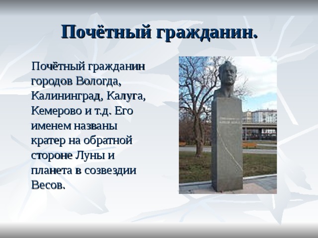 Почётный гражданин.  Почётный гражданин городов Вологда, Калининград, Калуга, Кемерово и т.д. Его именем названы кратер на обратной стороне Луны и планета в созвездии Весов.    