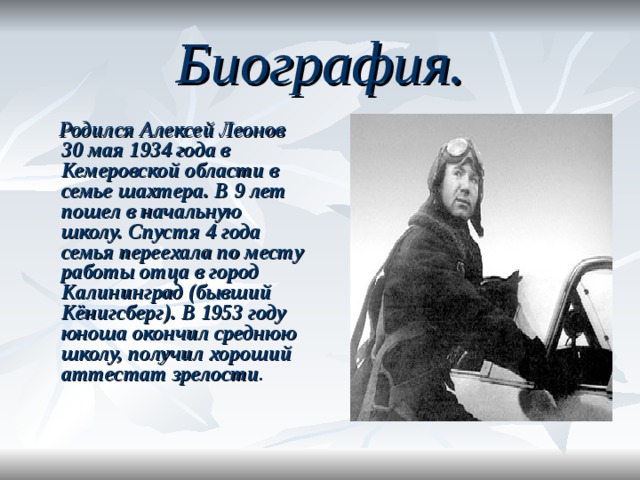 Биография.    Родился Алексей Леонов 30 мая 1934 года в Кемеровской области в семье шахтера.  В 9 лет пошел в начальную школу. Спустя 4 года семья переехала по месту работы отца в город Калининград (бывший Кёнигсберг). В 1953 году юноша окончил среднюю школу, получил хороший аттестат зрелости .     
