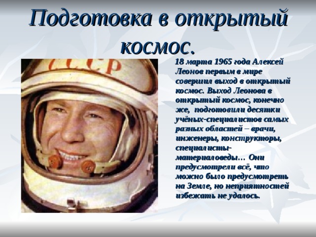 Подготовка в открытый космос.  18 марта 1965 года Алексей Леонов первым в мире совершил выход в открытый космос. Выход Леонова в открытый космос, конечно же,  подготовили десятки учёных-специалистов самых разных областей – врачи, инженеры, конструкторы, специалисты-материаловеды… Они предусмотрели всё, что можно было предусмотреть на Земле, но неприятностей избежать не удалось.  