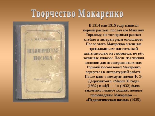 В 1914 или 1915 году написал первый рассказ, послал его Максиму Горькому, но тот признал рассказ слабым в литературном отношении. После этого Макаренко в течение тринадцати лет писательской деятельностью не занимался, но вёл записные книжки. После посещения колонии для несовершеннолетних Горький посоветовал Макаренко вернуться к литературной работе. После книг о коммуне имени Ф. Э. Дзержинского «Марш 30 года» (1932) и «ФД — 1» (1932) было закончено главное художественное произведение Макаренко — «Педагогическая поэма» (1935). 