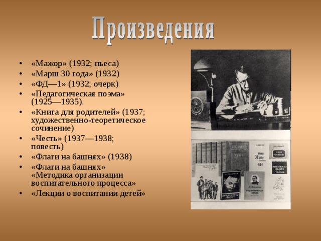 «Мажор» (1932; пьеса) «Марш 30 года» (1932) «ФД—1» (1932; очерк) «Педагогическая поэма» (1925—1935). «Книга для родителей» (1937; художественно-теоретическое сочинение) «Честь» (1937—1938; повесть) «Флаги на башнях» (1938) «Флаги на башнях» «Методика организации воспитательного процесса» «Лекции о воспитании детей» 